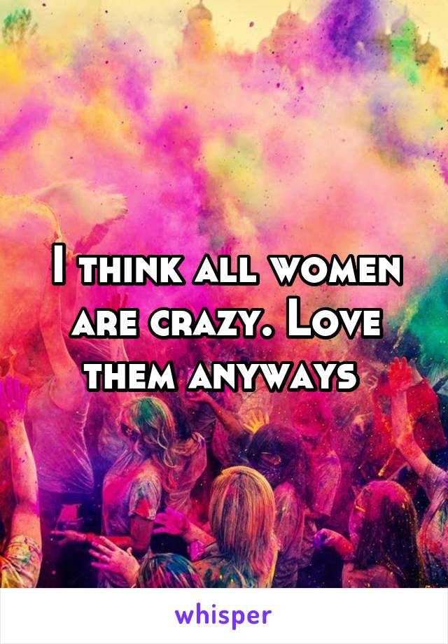 I think all women are crazy. Love them anyways 