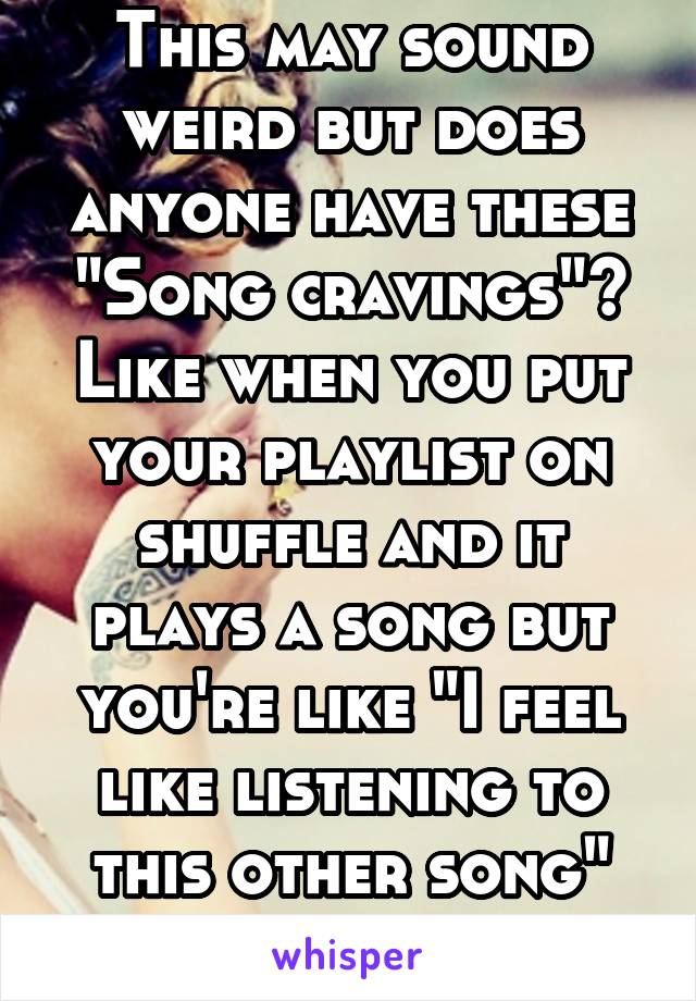 This may sound weird but does anyone have these "Song cravings"? Like when you put your playlist on shuffle and it plays a song but you're like "I feel like listening to this other song" like wat 