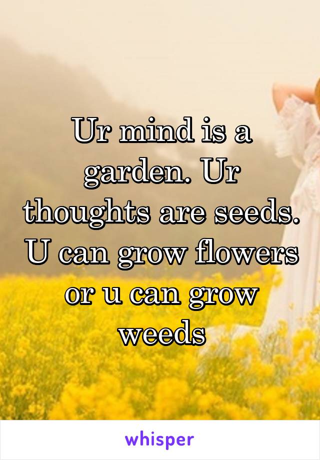 Ur mind is a garden. Ur thoughts are seeds. U can grow flowers or u can grow weeds