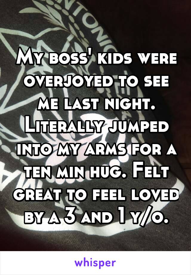 My boss' kids were overjoyed to see me last night. Literally jumped into my arms for a ten min hug. Felt great to feel loved by a 3 and 1 y/o.