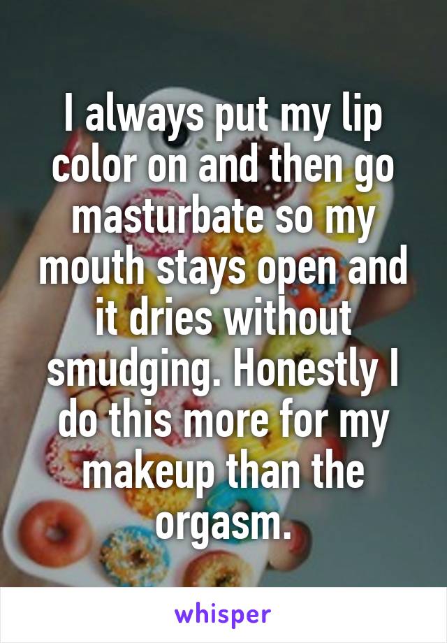 I always put my lip color on and then go masturbate so my mouth stays open and it dries without smudging. Honestly I do this more for my makeup than the orgasm.
