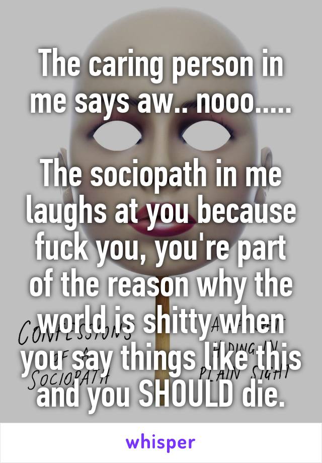 The caring person in me says aw.. nooo.....

The sociopath in me laughs at you because fuck you, you're part of the reason why the world is shitty when you say things like this and you SHOULD die.