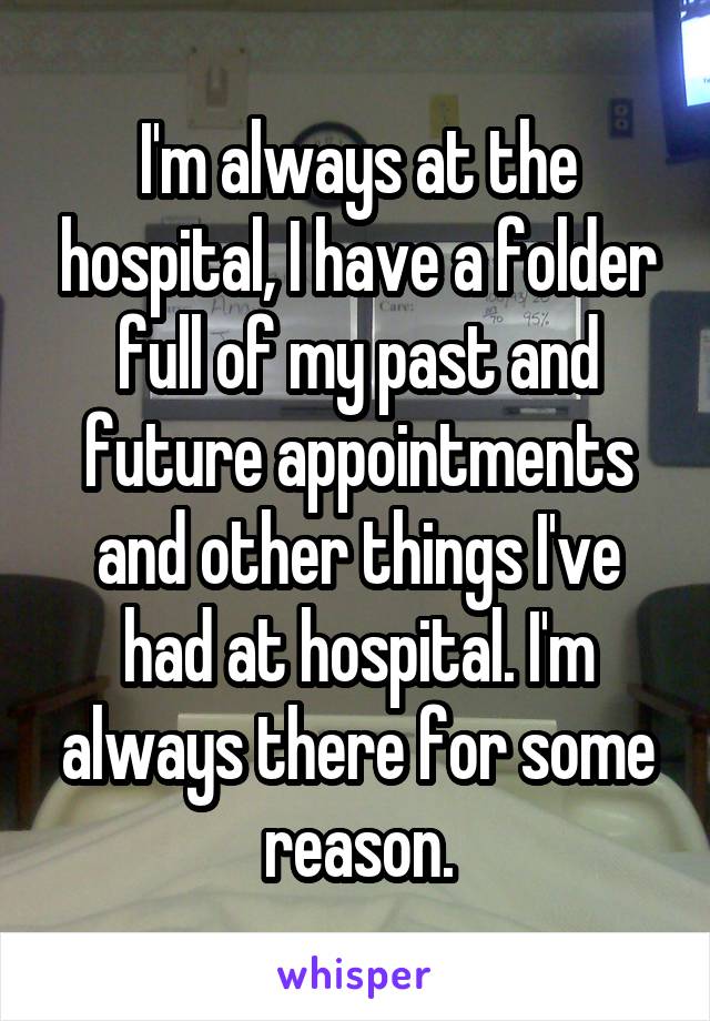 I'm always at the hospital, I have a folder full of my past and future appointments and other things I've had at hospital. I'm always there for some reason.