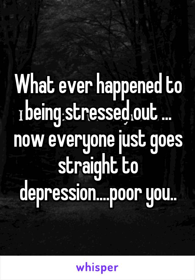 What ever happened to being stressed out ... now everyone just goes straight to depression....poor you..