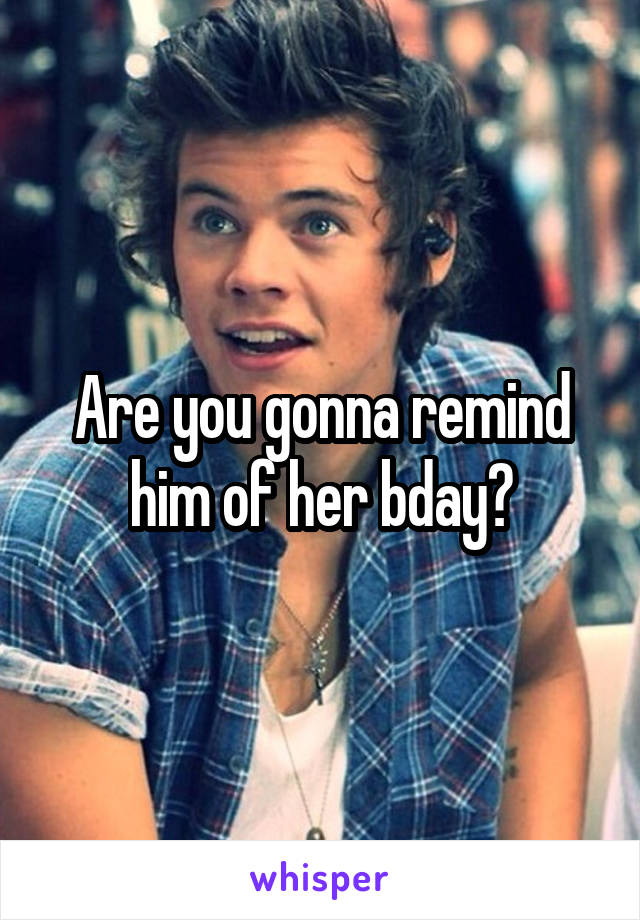 Are you gonna remind him of her bday?
