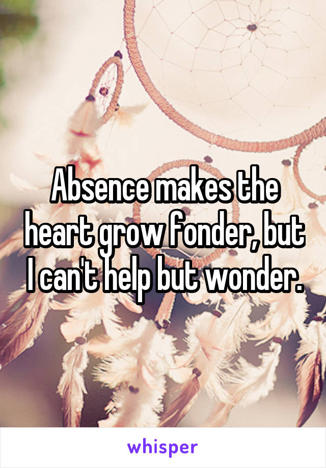 Absence makes the heart grow fonder, but I can't help but wonder.