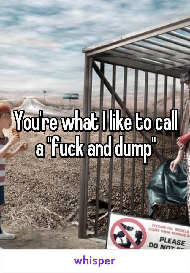 You're what I like to call a "fuck and dump"