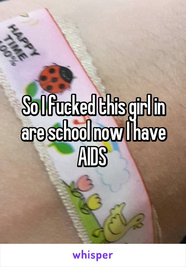So I fucked this girl in are school now I have AIDS 