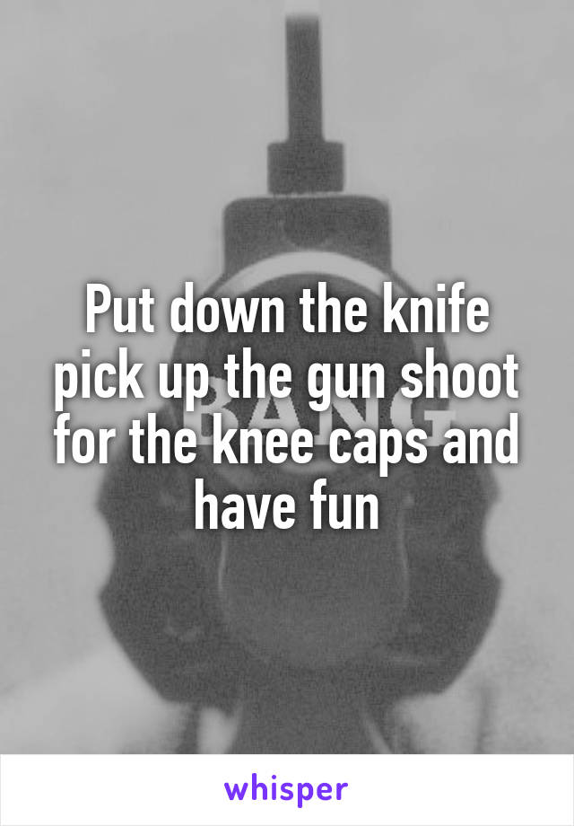 Put down the knife pick up the gun shoot for the knee caps and have fun