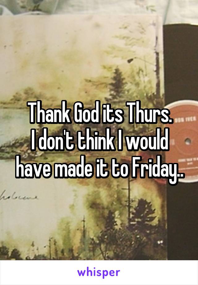 Thank God its Thurs.
I don't think I would have made it to Friday..
