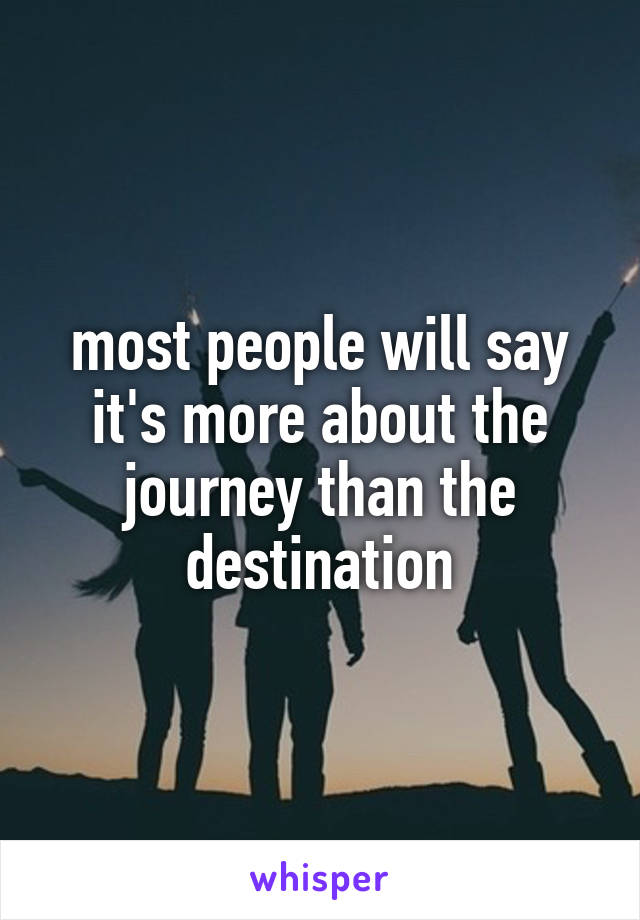 most people will say it's more about the journey than the destination