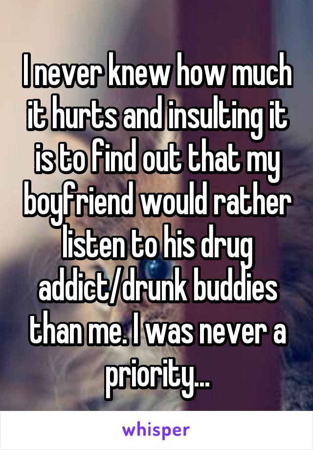 I never knew how much it hurts and insulting it is to find out that my boyfriend would rather listen to his drug addict/drunk buddies than me. I was never a priority...