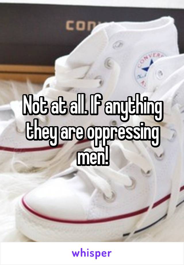 Not at all. If anything they are oppressing men!