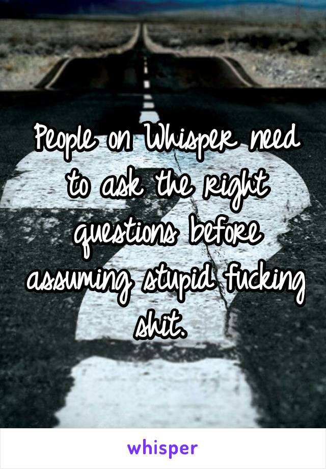 People on Whisper need to ask the right questions before assuming stupid fucking shit. 