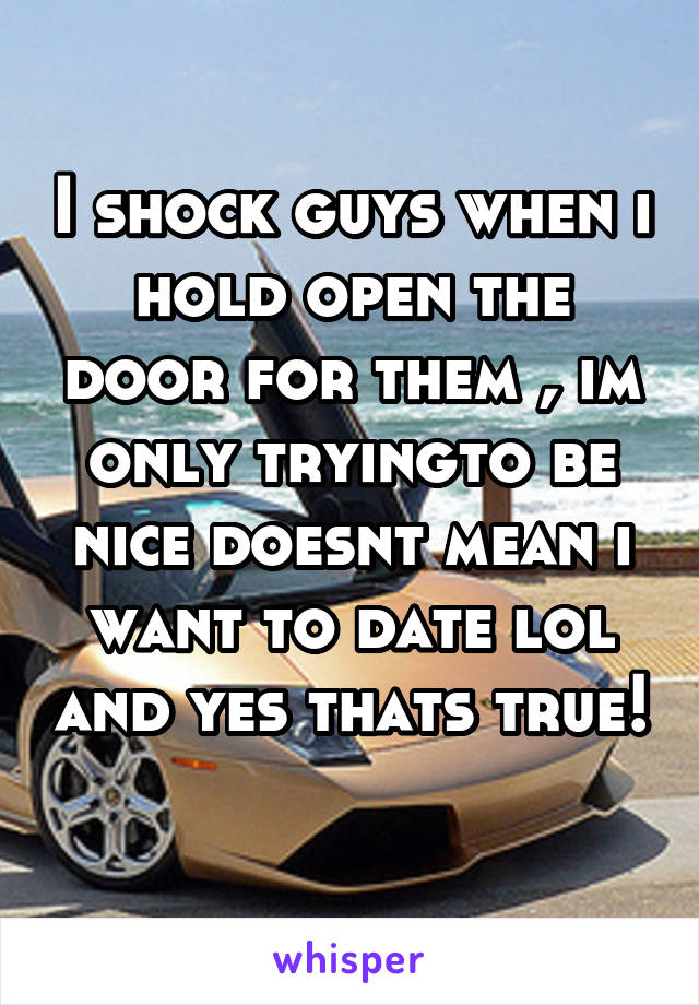 I shock guys when i hold open the door for them , im only tryingto be nice doesnt mean i want to date lol and yes thats true! 