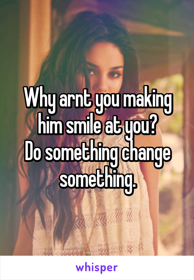 Why arnt you making him smile at you?
Do something change something.