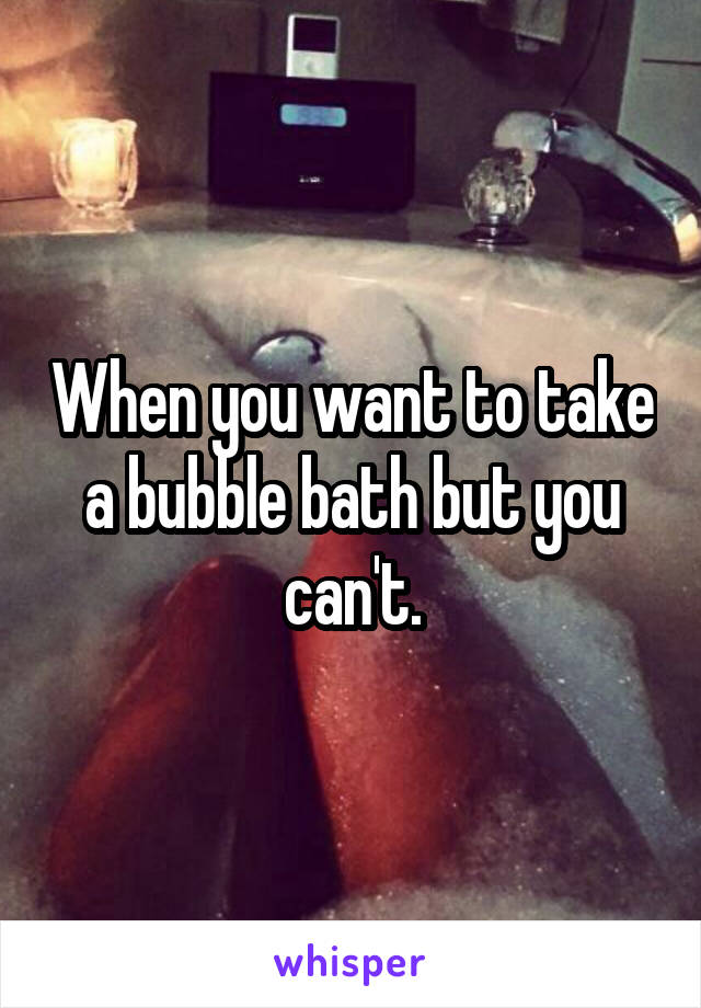 When you want to take a bubble bath but you can't.