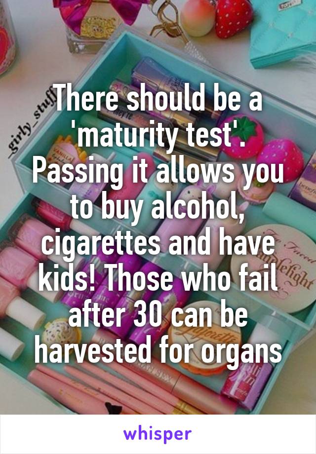 There should be a 'maturity test'. Passing it allows you to buy alcohol, cigarettes and have kids! Those who fail after 30 can be harvested for organs