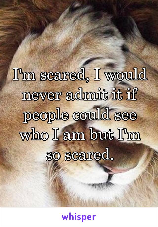 I'm scared, I would never admit it if people could see who I am but I'm so scared.