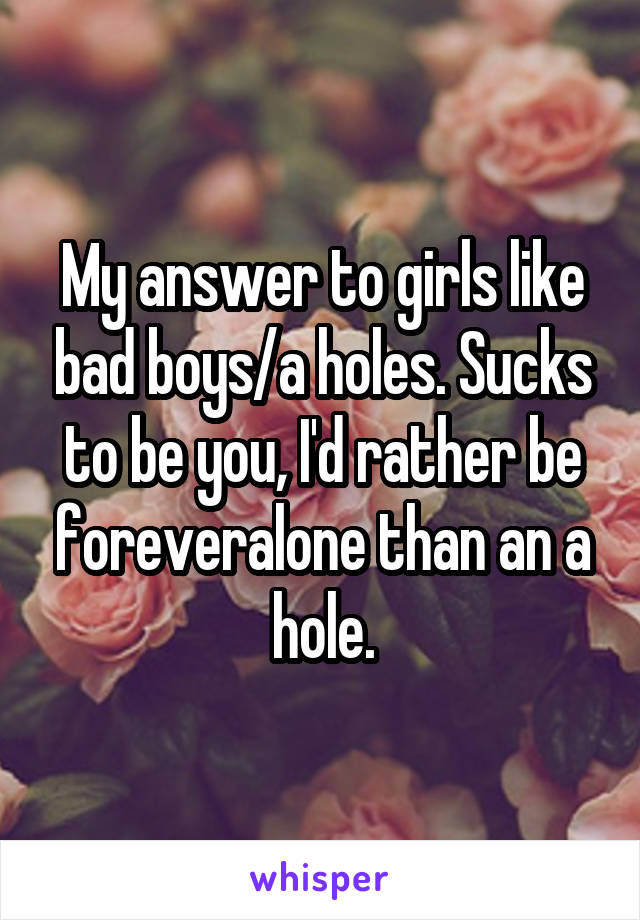 My answer to girls like bad boys/a holes. Sucks to be you, I'd rather be foreveralone than an a hole.