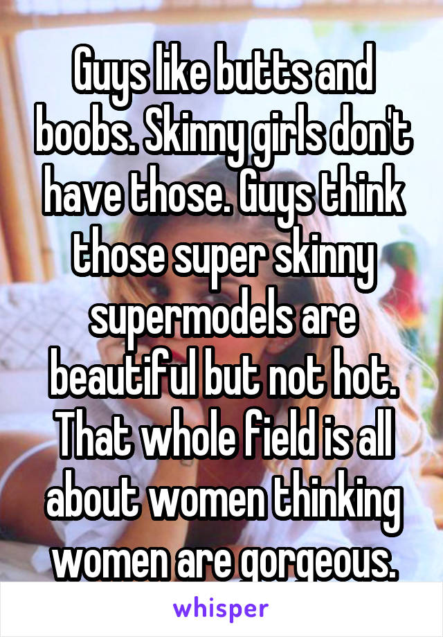 Guys like butts and boobs. Skinny girls don't have those. Guys think those super skinny supermodels are beautiful but not hot. That whole field is all about women thinking women are gorgeous.