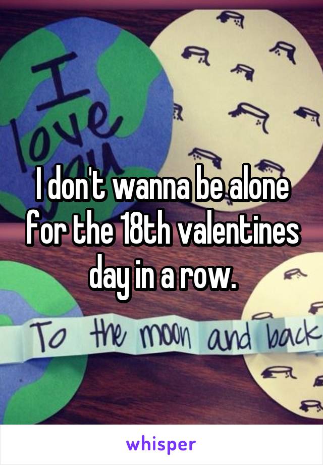 I don't wanna be alone for the 18th valentines day in a row.