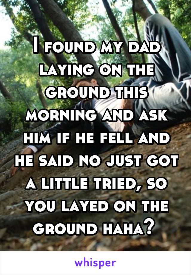 I found my dad laying on the ground this morning and ask him if he fell and he said no just got a little tried, so you layed on the ground haha? 