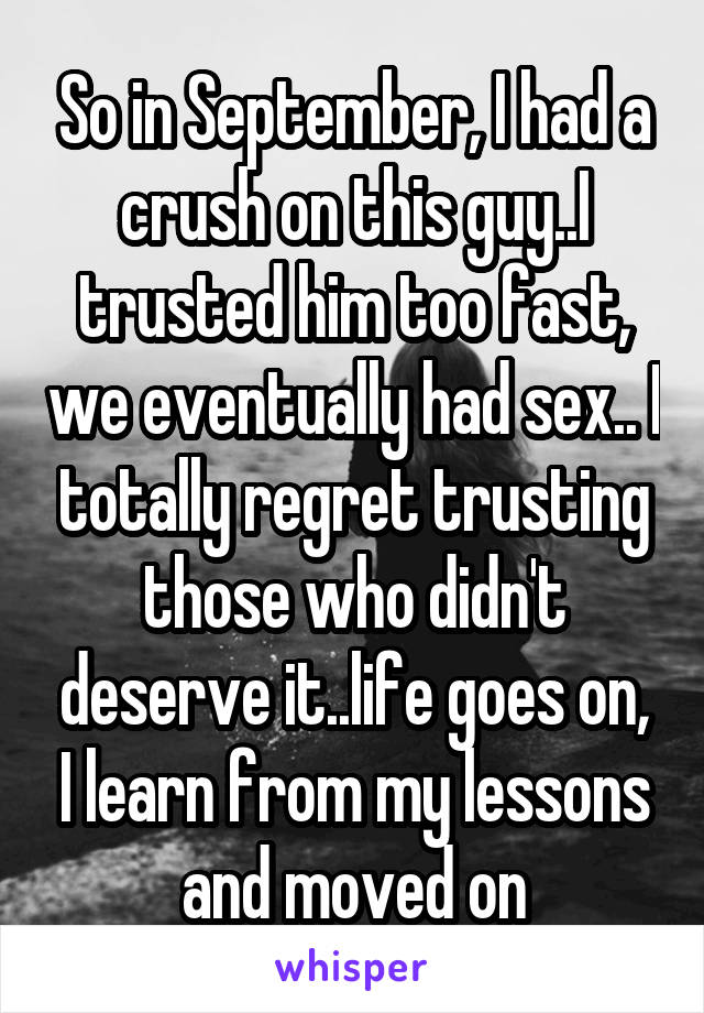 So in September, I had a crush on this guy..I trusted him too fast, we eventually had sex.. I totally regret trusting those who didn't deserve it..life goes on, I learn from my lessons and moved on