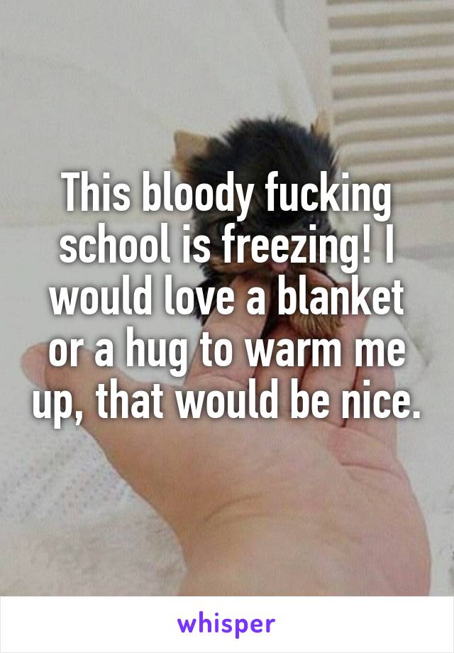 This bloody fucking school is freezing! I would love a blanket or a hug to warm me up, that would be nice. 
