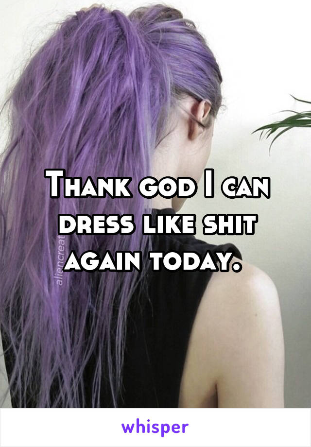 Thank god I can dress like shit again today. 