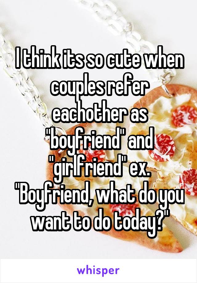 I think its so cute when couples refer eachother as "boyfriend" and "girlfriend" ex. "Boyfriend, what do you want to do today?"