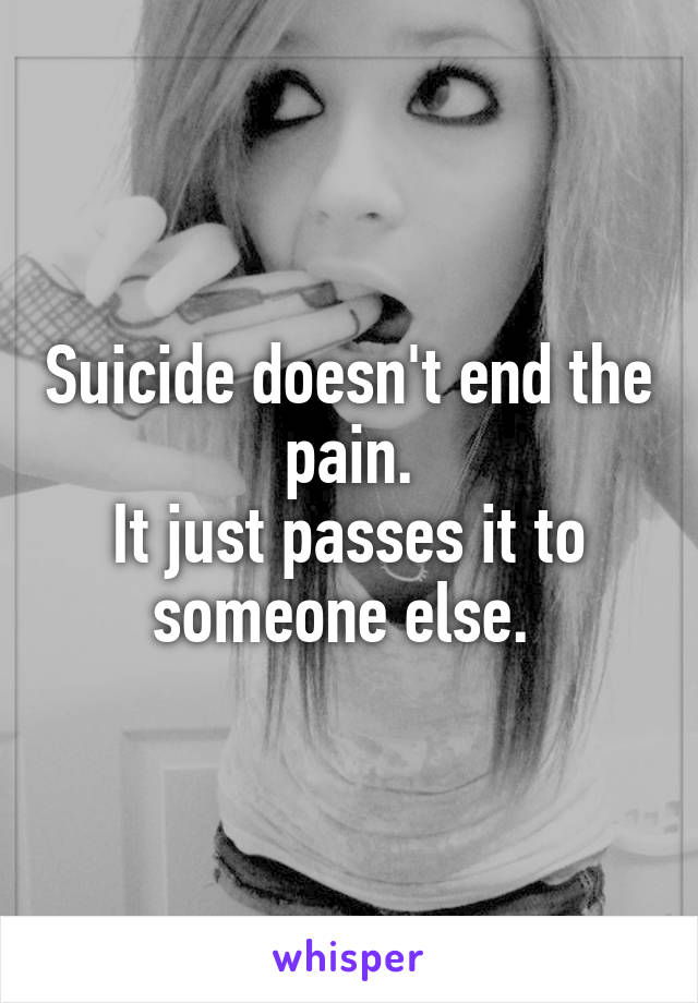Suicide doesn't end the pain.
It just passes it to someone else. 