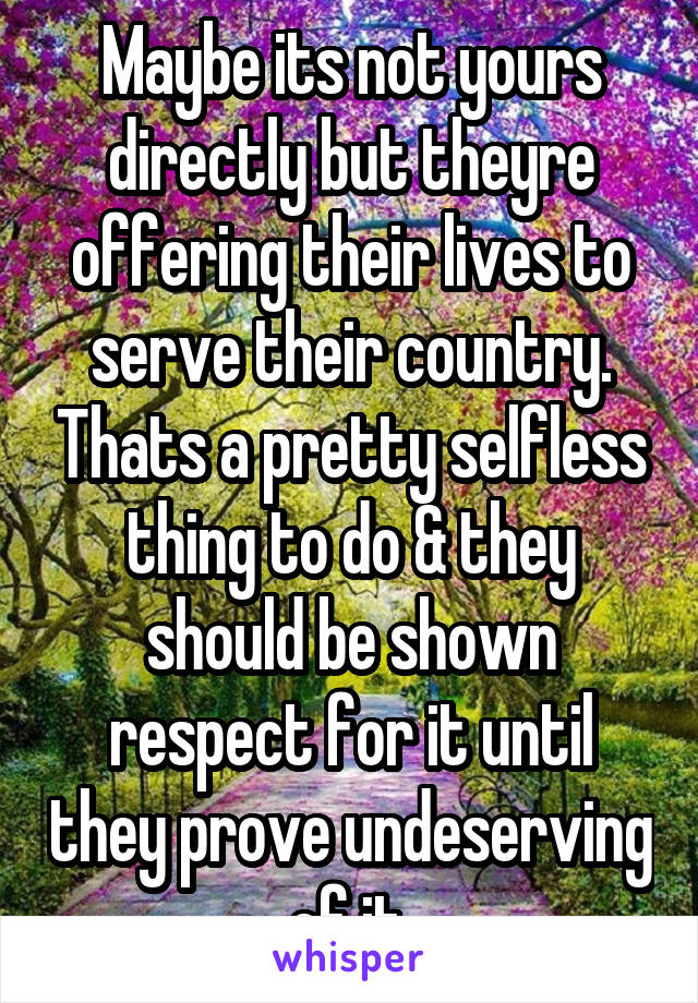 Maybe its not yours directly but theyre offering their lives to serve their country. Thats a pretty selfless thing to do & they should be shown respect for it until they prove undeserving of it.