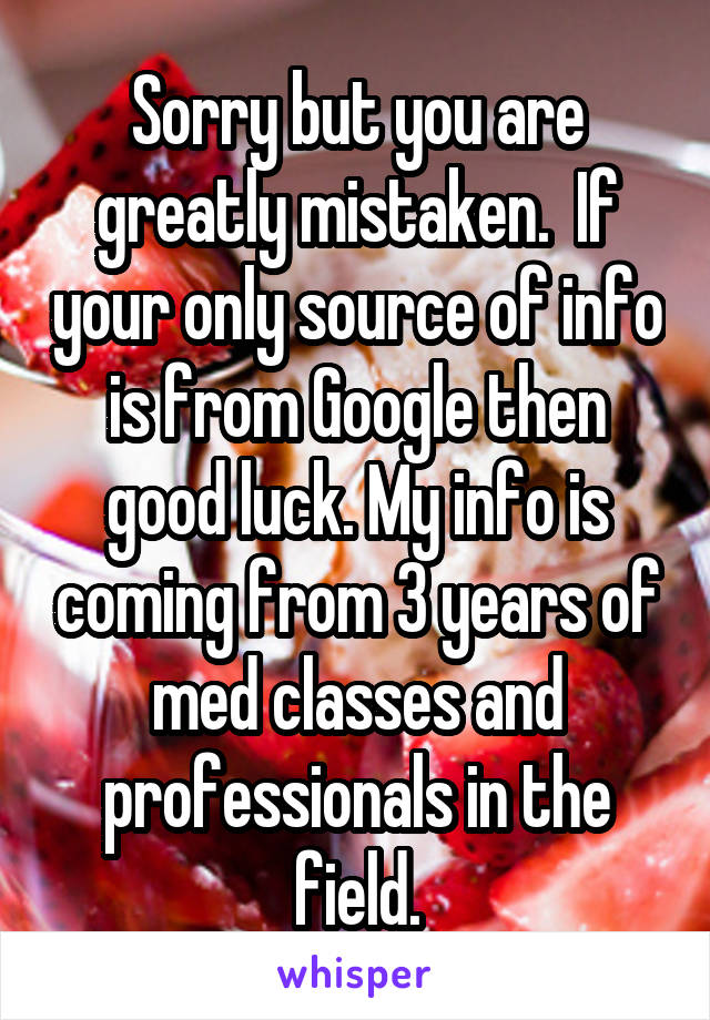 Sorry but you are greatly mistaken.  If your only source of info is from Google then good luck. My info is coming from 3 years of med classes and professionals in the field.