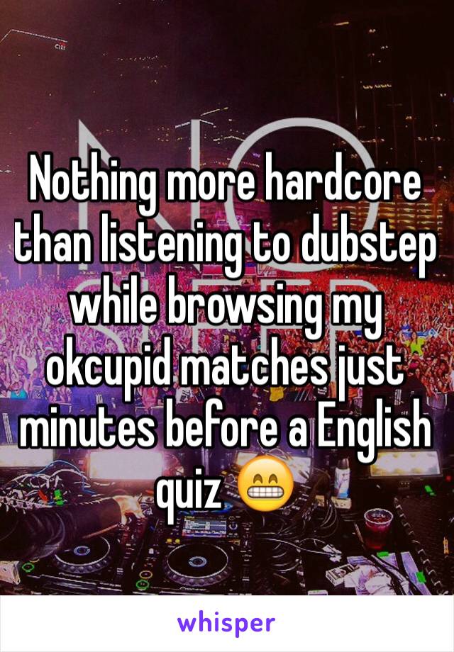 Nothing more hardcore than listening to dubstep while browsing my okcupid matches just minutes before a English quiz 😁