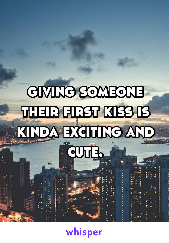 giving someone their first kiss is kinda exciting and cute.