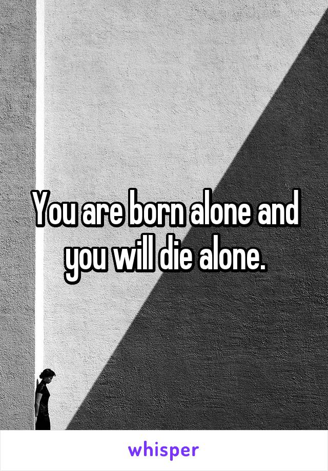 You are born alone and you will die alone.