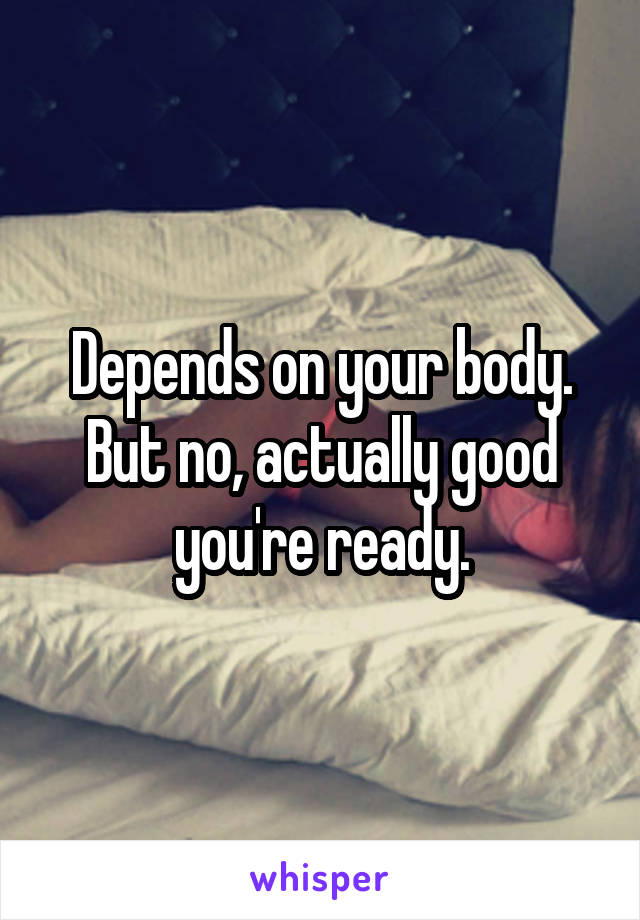 Depends on your body.
But no, actually good you're ready.