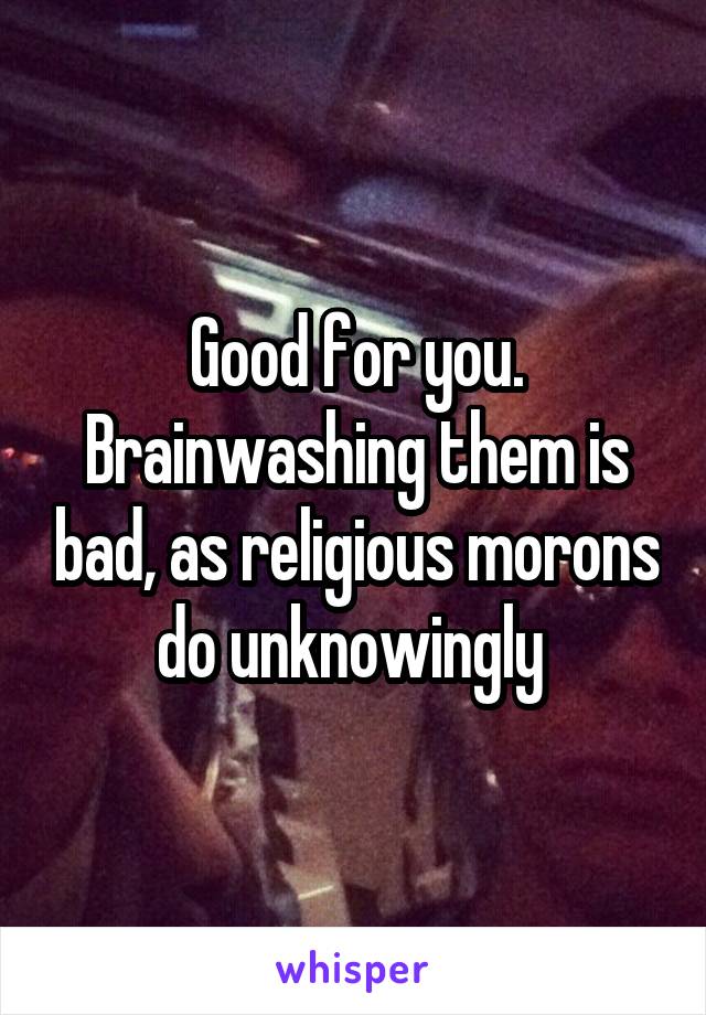 Good for you. Brainwashing them is bad, as religious morons do unknowingly 