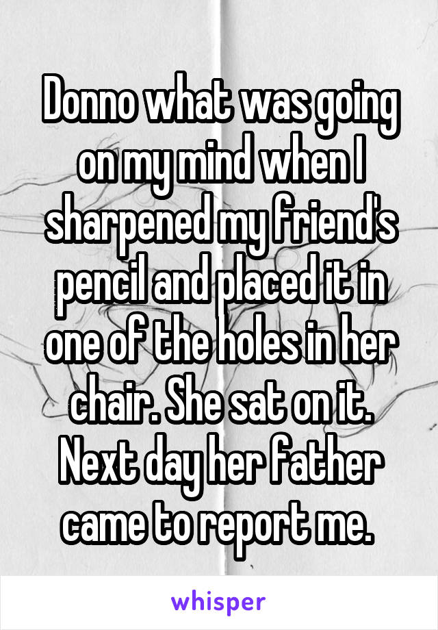 Donno what was going on my mind when I sharpened my friend's pencil and placed it in one of the holes in her chair. She sat on it. Next day her father came to report me. 