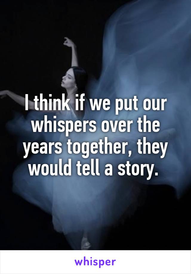 I think if we put our whispers over the years together, they would tell a story. 