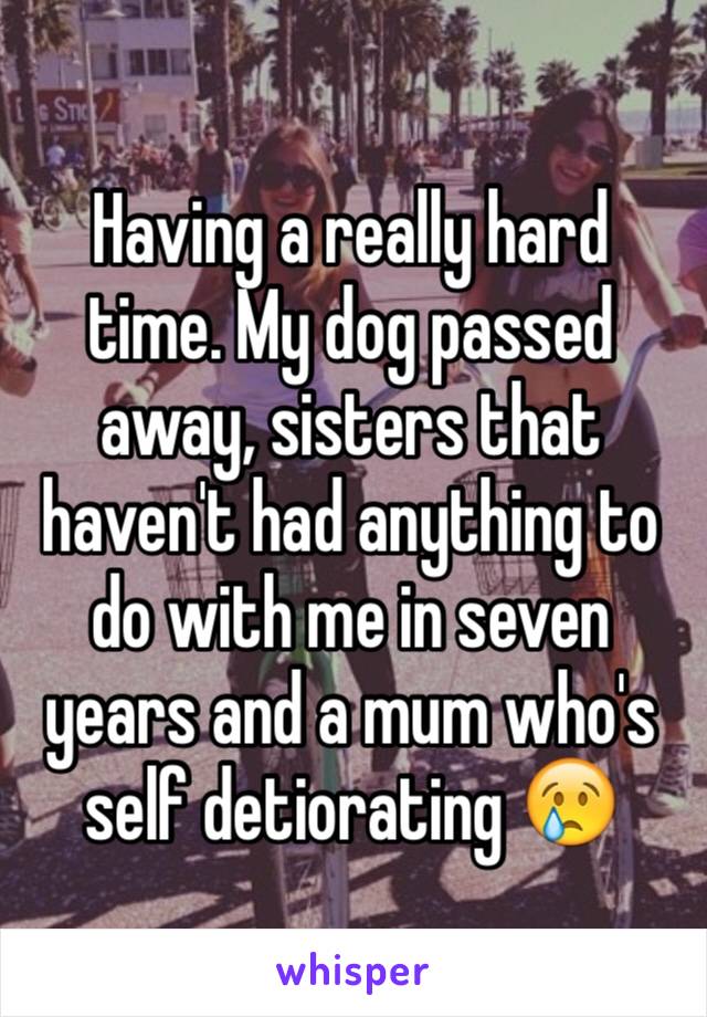 Having a really hard time. My dog passed away, sisters that haven't had anything to do with me in seven years and a mum who's self detiorating 😢