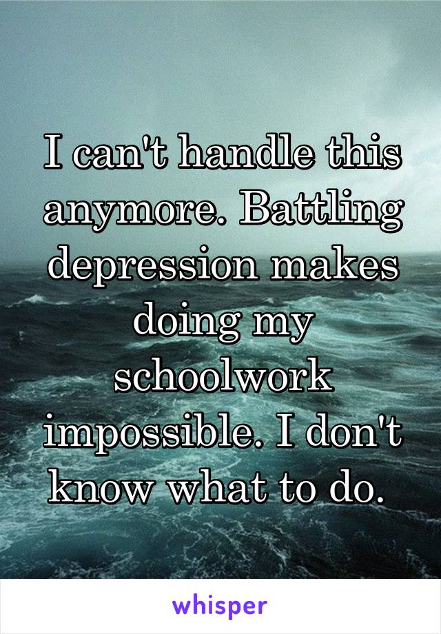 I can't handle this anymore. Battling depression makes doing my schoolwork impossible. I don't know what to do. 
