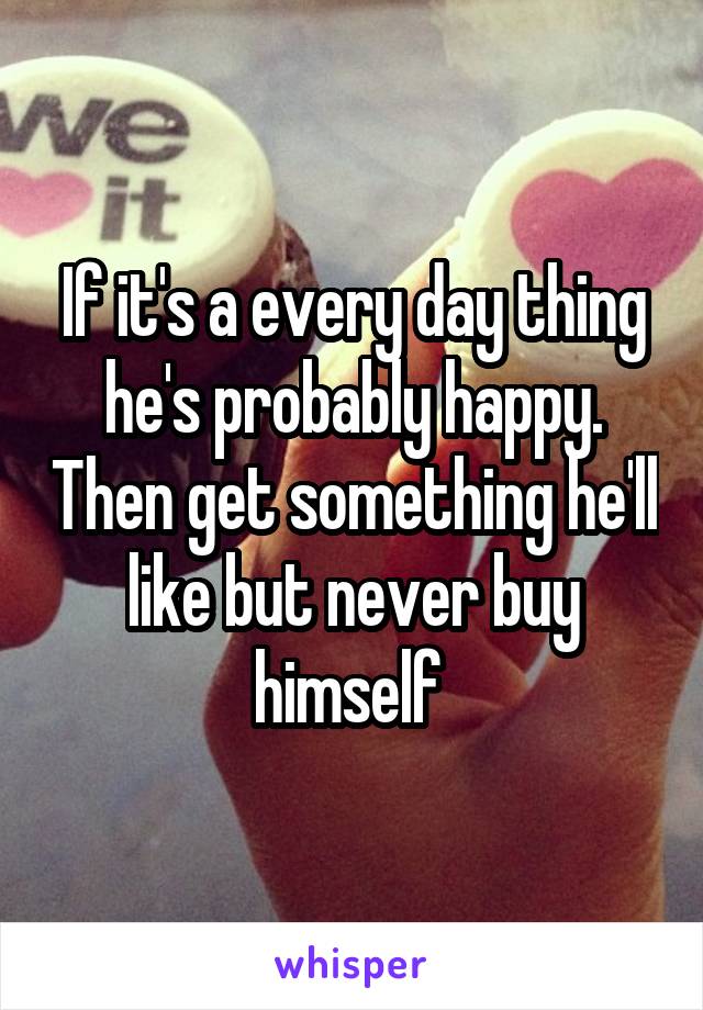 If it's a every day thing he's probably happy. Then get something he'll like but never buy himself 