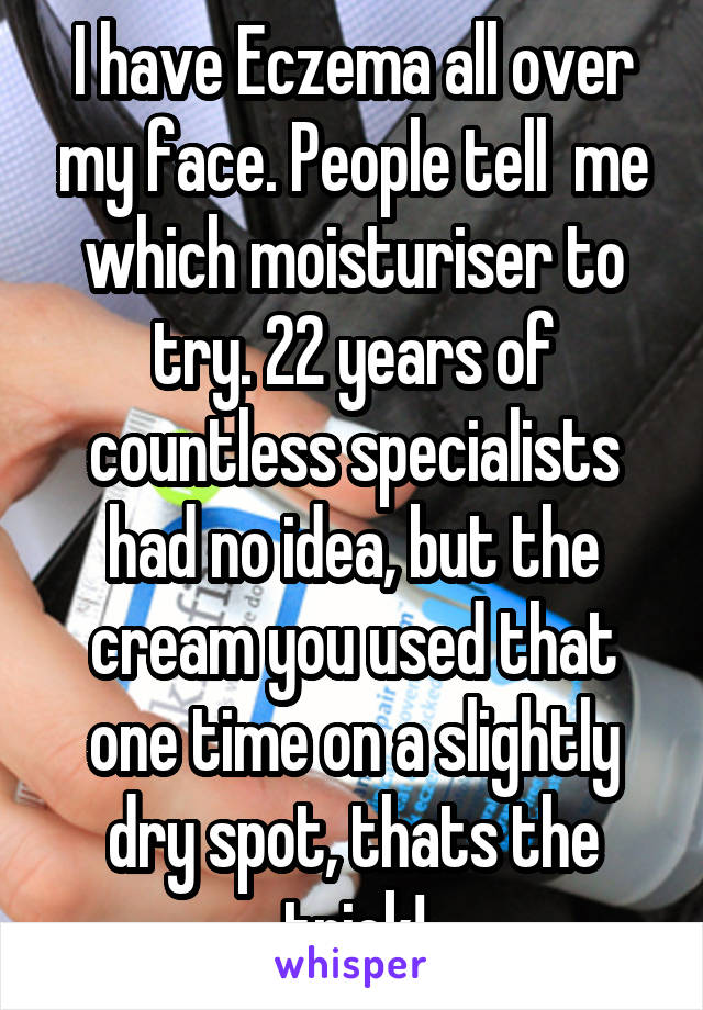 I have Eczema all over my face. People tell  me which moisturiser to try. 22 years of countless specialists had no idea, but the cream you used that one time on a slightly dry spot, thats the trick!