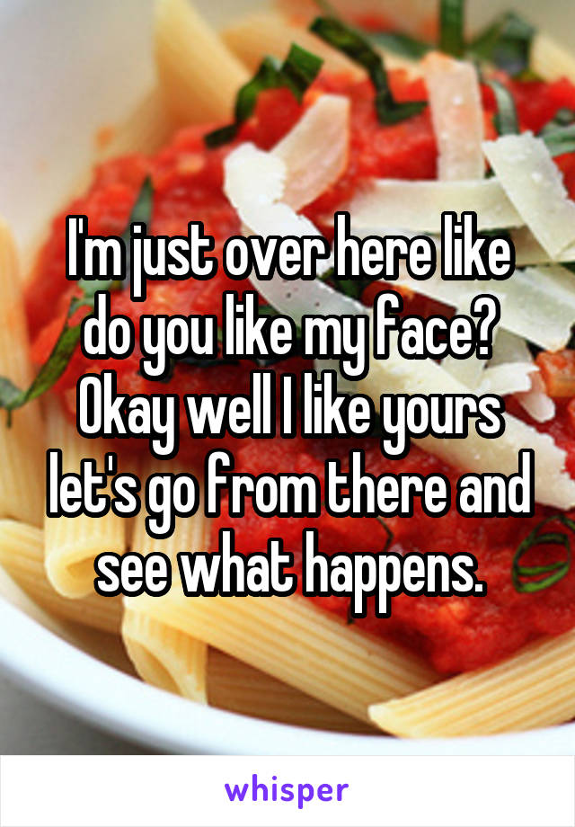 I'm just over here like do you like my face? Okay well I like yours let's go from there and see what happens.