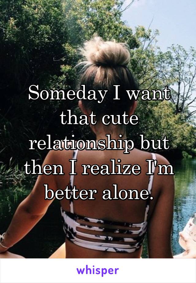 Someday I want that cute relationship but then I realize I'm better alone.