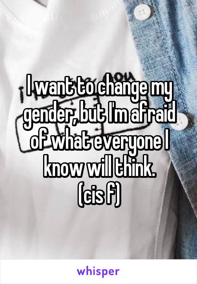 I want to change my gender, but I'm afraid of what everyone I know will think.
(cis f)