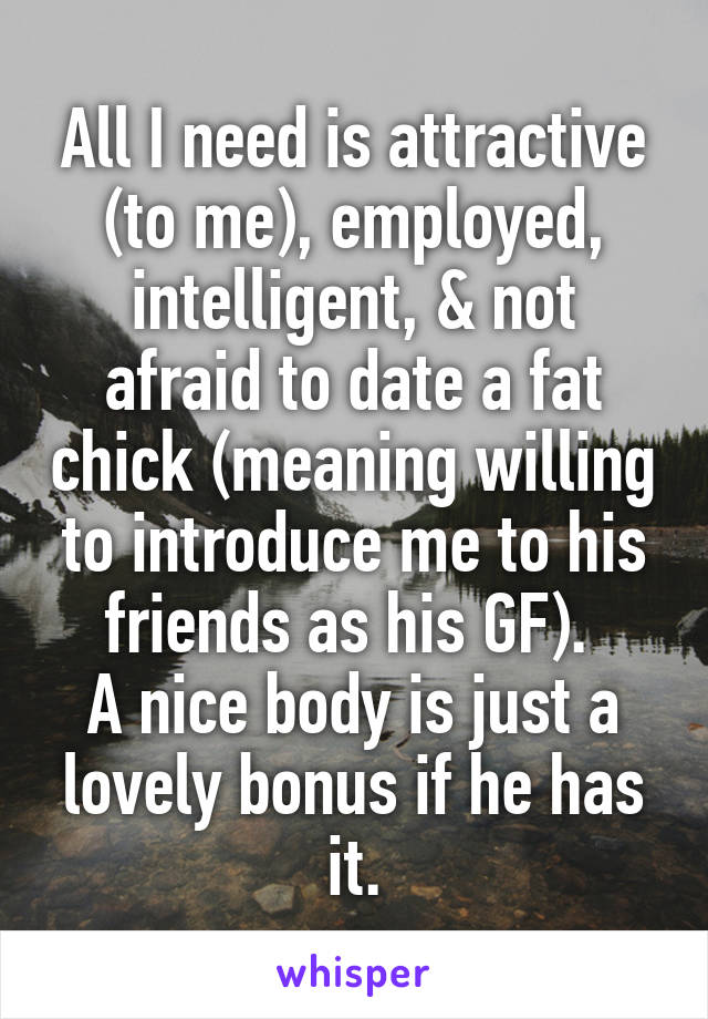 All I need is attractive (to me), employed, intelligent, & not afraid to date a fat chick (meaning willing to introduce me to his friends as his GF). 
A nice body is just a lovely bonus if he has it.