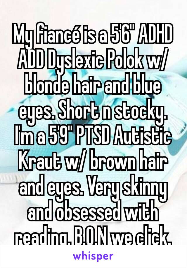 My fiancé is a 5'6" ADHD ADD Dyslexic Polok w/blonde hair and blue eyes. Short n stocky. I'm a 5'9" PTSD Autistic Kraut w/ brown hair and eyes. Very skinny and obsessed with reading. B.O.N we click.